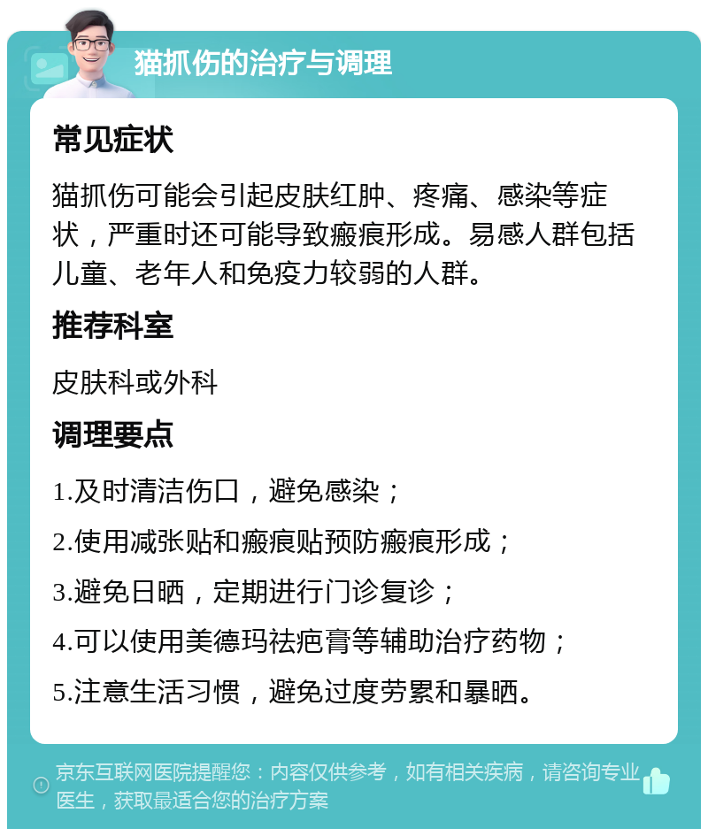 猫抓伤的治疗与调理 常见症状 猫抓伤可能会引起皮肤红肿、疼痛、感染等症状，严重时还可能导致瘢痕形成。易感人群包括儿童、老年人和免疫力较弱的人群。 推荐科室 皮肤科或外科 调理要点 1.及时清洁伤口，避免感染； 2.使用减张贴和瘢痕贴预防瘢痕形成； 3.避免日晒，定期进行门诊复诊； 4.可以使用美德玛祛疤膏等辅助治疗药物； 5.注意生活习惯，避免过度劳累和暴晒。