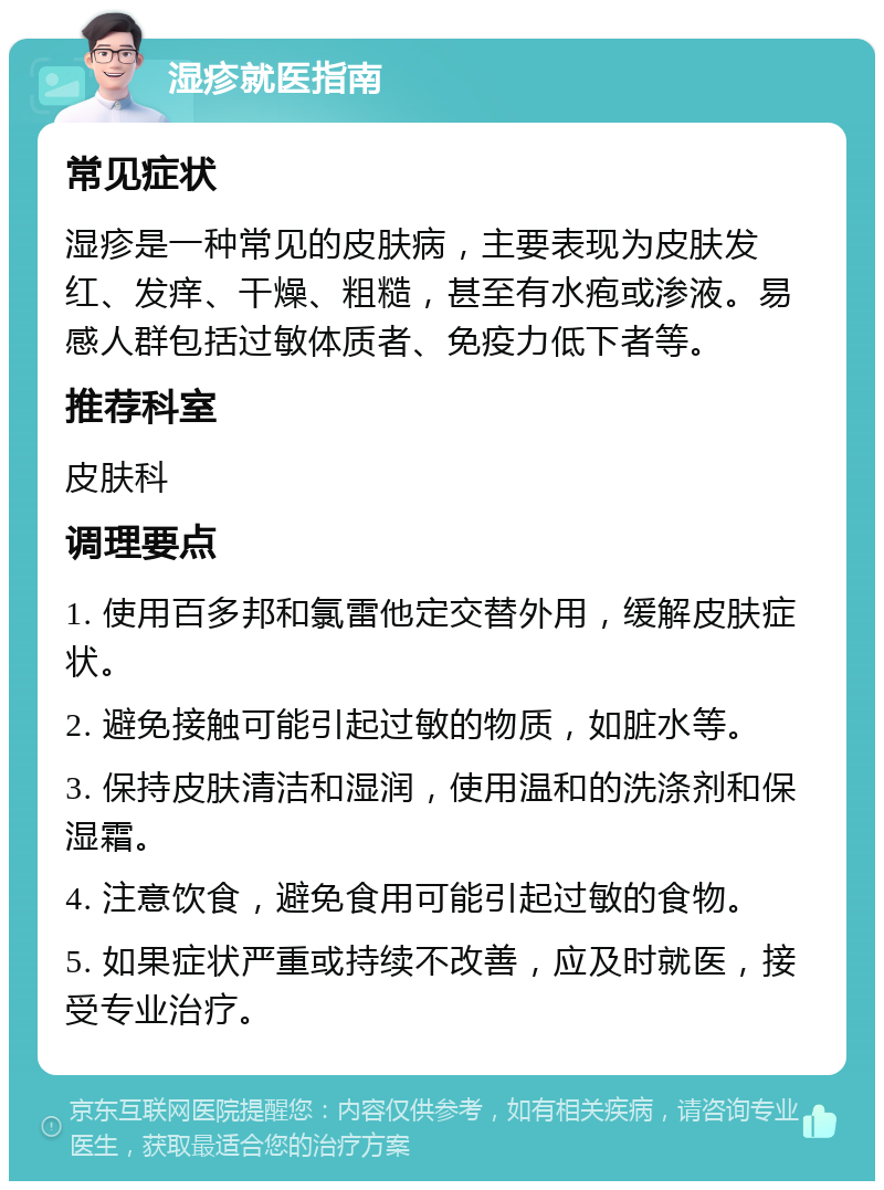 湿疹就医指南 常见症状 湿疹是一种常见的皮肤病，主要表现为皮肤发红、发痒、干燥、粗糙，甚至有水疱或渗液。易感人群包括过敏体质者、免疫力低下者等。 推荐科室 皮肤科 调理要点 1. 使用百多邦和氯雷他定交替外用，缓解皮肤症状。 2. 避免接触可能引起过敏的物质，如脏水等。 3. 保持皮肤清洁和湿润，使用温和的洗涤剂和保湿霜。 4. 注意饮食，避免食用可能引起过敏的食物。 5. 如果症状严重或持续不改善，应及时就医，接受专业治疗。