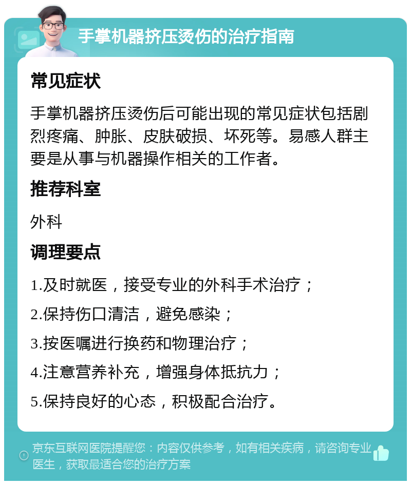 手掌机器挤压烫伤的治疗指南 常见症状 手掌机器挤压烫伤后可能出现的常见症状包括剧烈疼痛、肿胀、皮肤破损、坏死等。易感人群主要是从事与机器操作相关的工作者。 推荐科室 外科 调理要点 1.及时就医，接受专业的外科手术治疗； 2.保持伤口清洁，避免感染； 3.按医嘱进行换药和物理治疗； 4.注意营养补充，增强身体抵抗力； 5.保持良好的心态，积极配合治疗。