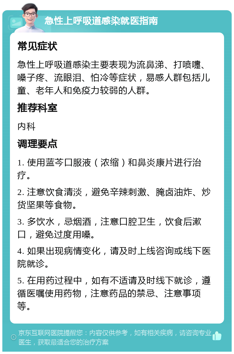 急性上呼吸道感染就医指南 常见症状 急性上呼吸道感染主要表现为流鼻涕、打喷嚏、嗓子疼、流眼泪、怕冷等症状，易感人群包括儿童、老年人和免疫力较弱的人群。 推荐科室 内科 调理要点 1. 使用蓝芩口服液（浓缩）和鼻炎康片进行治疗。 2. 注意饮食清淡，避免辛辣刺激、腌卤油炸、炒货坚果等食物。 3. 多饮水，忌烟酒，注意口腔卫生，饮食后漱口，避免过度用嗓。 4. 如果出现病情变化，请及时上线咨询或线下医院就诊。 5. 在用药过程中，如有不适请及时线下就诊，遵循医嘱使用药物，注意药品的禁忌、注意事项等。