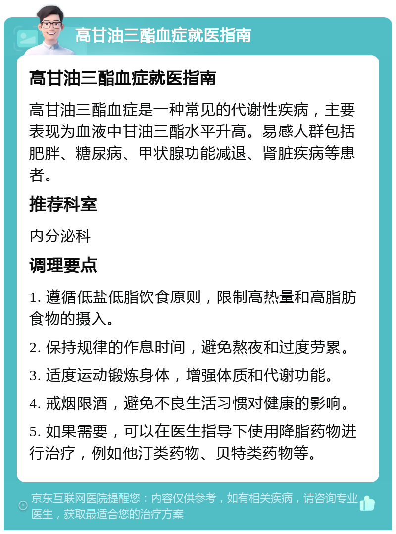 高甘油三酯血症就医指南 高甘油三酯血症就医指南 高甘油三酯血症是一种常见的代谢性疾病，主要表现为血液中甘油三酯水平升高。易感人群包括肥胖、糖尿病、甲状腺功能减退、肾脏疾病等患者。 推荐科室 内分泌科 调理要点 1. 遵循低盐低脂饮食原则，限制高热量和高脂肪食物的摄入。 2. 保持规律的作息时间，避免熬夜和过度劳累。 3. 适度运动锻炼身体，增强体质和代谢功能。 4. 戒烟限酒，避免不良生活习惯对健康的影响。 5. 如果需要，可以在医生指导下使用降脂药物进行治疗，例如他汀类药物、贝特类药物等。