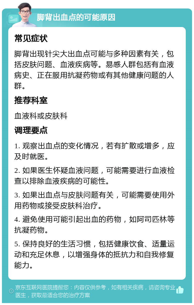 脚背出血点的可能原因 常见症状 脚背出现针尖大出血点可能与多种因素有关，包括皮肤问题、血液疾病等。易感人群包括有血液病史、正在服用抗凝药物或有其他健康问题的人群。 推荐科室 血液科或皮肤科 调理要点 1. 观察出血点的变化情况，若有扩散或增多，应及时就医。 2. 如果医生怀疑血液问题，可能需要进行血液检查以排除血液疾病的可能性。 3. 如果出血点与皮肤问题有关，可能需要使用外用药物或接受皮肤科治疗。 4. 避免使用可能引起出血的药物，如阿司匹林等抗凝药物。 5. 保持良好的生活习惯，包括健康饮食、适量运动和充足休息，以增强身体的抵抗力和自我修复能力。