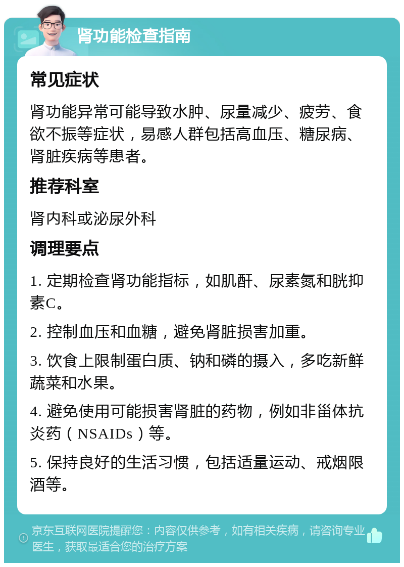 肾功能检查指南 常见症状 肾功能异常可能导致水肿、尿量减少、疲劳、食欲不振等症状，易感人群包括高血压、糖尿病、肾脏疾病等患者。 推荐科室 肾内科或泌尿外科 调理要点 1. 定期检查肾功能指标，如肌酐、尿素氮和胱抑素C。 2. 控制血压和血糖，避免肾脏损害加重。 3. 饮食上限制蛋白质、钠和磷的摄入，多吃新鲜蔬菜和水果。 4. 避免使用可能损害肾脏的药物，例如非甾体抗炎药（NSAIDs）等。 5. 保持良好的生活习惯，包括适量运动、戒烟限酒等。