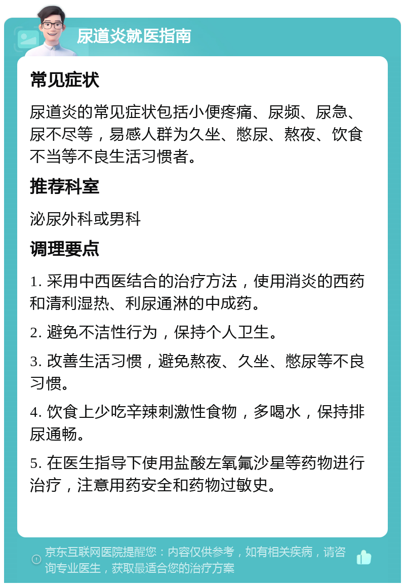 尿道炎就医指南 常见症状 尿道炎的常见症状包括小便疼痛、尿频、尿急、尿不尽等，易感人群为久坐、憋尿、熬夜、饮食不当等不良生活习惯者。 推荐科室 泌尿外科或男科 调理要点 1. 采用中西医结合的治疗方法，使用消炎的西药和清利湿热、利尿通淋的中成药。 2. 避免不洁性行为，保持个人卫生。 3. 改善生活习惯，避免熬夜、久坐、憋尿等不良习惯。 4. 饮食上少吃辛辣刺激性食物，多喝水，保持排尿通畅。 5. 在医生指导下使用盐酸左氧氟沙星等药物进行治疗，注意用药安全和药物过敏史。