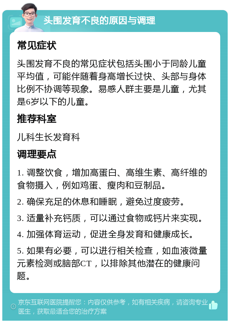 头围发育不良的原因与调理 常见症状 头围发育不良的常见症状包括头围小于同龄儿童平均值，可能伴随着身高增长过快、头部与身体比例不协调等现象。易感人群主要是儿童，尤其是6岁以下的儿童。 推荐科室 儿科生长发育科 调理要点 1. 调整饮食，增加高蛋白、高维生素、高纤维的食物摄入，例如鸡蛋、瘦肉和豆制品。 2. 确保充足的休息和睡眠，避免过度疲劳。 3. 适量补充钙质，可以通过食物或钙片来实现。 4. 加强体育运动，促进全身发育和健康成长。 5. 如果有必要，可以进行相关检查，如血液微量元素检测或脑部CT，以排除其他潜在的健康问题。