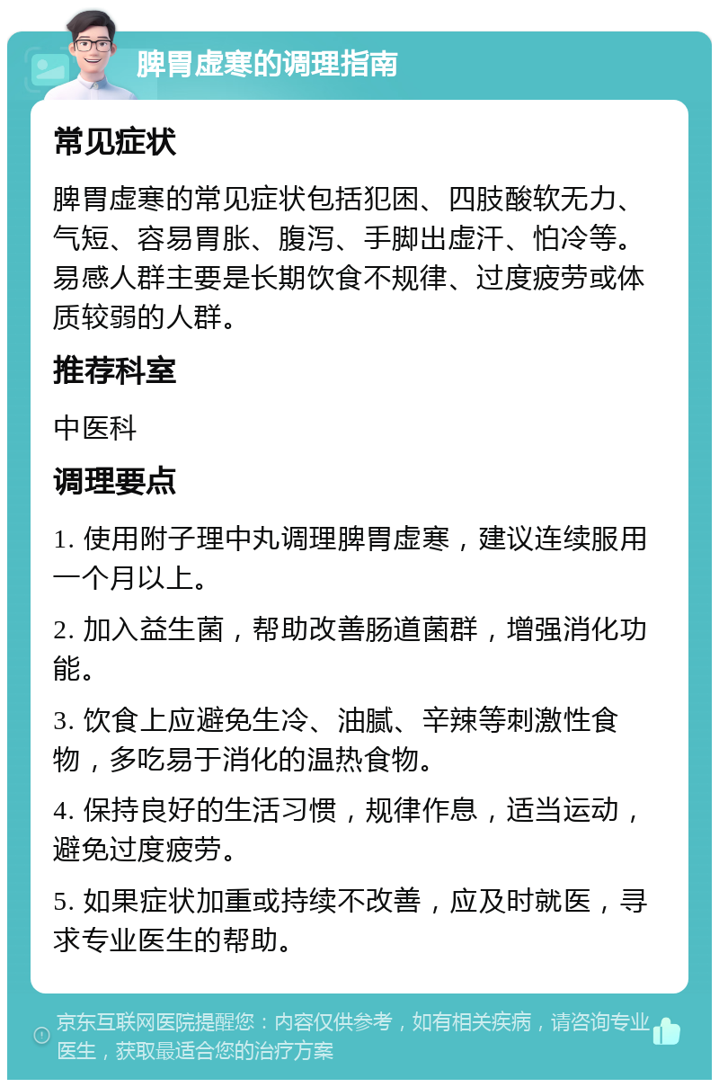 脾胃虚寒的调理指南 常见症状 脾胃虚寒的常见症状包括犯困、四肢酸软无力、气短、容易胃胀、腹泻、手脚出虚汗、怕冷等。易感人群主要是长期饮食不规律、过度疲劳或体质较弱的人群。 推荐科室 中医科 调理要点 1. 使用附子理中丸调理脾胃虚寒，建议连续服用一个月以上。 2. 加入益生菌，帮助改善肠道菌群，增强消化功能。 3. 饮食上应避免生冷、油腻、辛辣等刺激性食物，多吃易于消化的温热食物。 4. 保持良好的生活习惯，规律作息，适当运动，避免过度疲劳。 5. 如果症状加重或持续不改善，应及时就医，寻求专业医生的帮助。