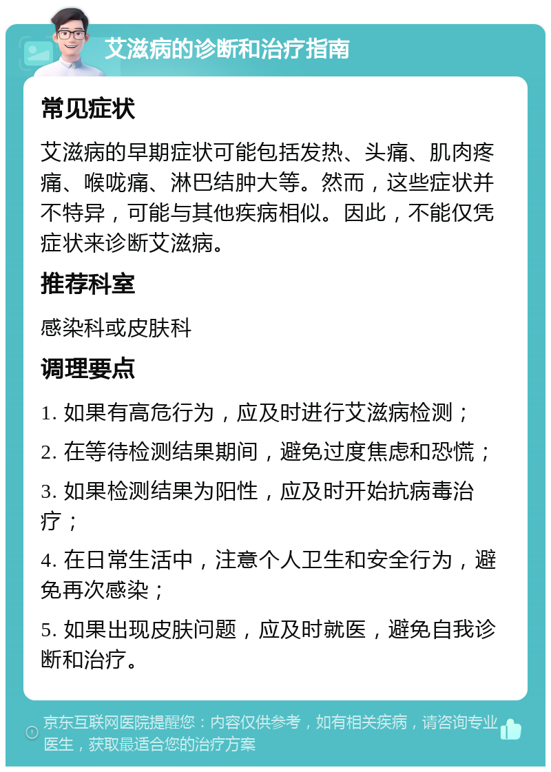 艾滋病的诊断和治疗指南 常见症状 艾滋病的早期症状可能包括发热、头痛、肌肉疼痛、喉咙痛、淋巴结肿大等。然而，这些症状并不特异，可能与其他疾病相似。因此，不能仅凭症状来诊断艾滋病。 推荐科室 感染科或皮肤科 调理要点 1. 如果有高危行为，应及时进行艾滋病检测； 2. 在等待检测结果期间，避免过度焦虑和恐慌； 3. 如果检测结果为阳性，应及时开始抗病毒治疗； 4. 在日常生活中，注意个人卫生和安全行为，避免再次感染； 5. 如果出现皮肤问题，应及时就医，避免自我诊断和治疗。