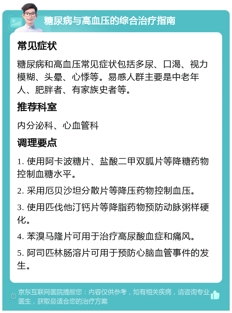 糖尿病与高血压的综合治疗指南 常见症状 糖尿病和高血压常见症状包括多尿、口渴、视力模糊、头晕、心悸等。易感人群主要是中老年人、肥胖者、有家族史者等。 推荐科室 内分泌科、心血管科 调理要点 1. 使用阿卡波糖片、盐酸二甲双胍片等降糖药物控制血糖水平。 2. 采用厄贝沙坦分散片等降压药物控制血压。 3. 使用匹伐他汀钙片等降脂药物预防动脉粥样硬化。 4. 苯溴马隆片可用于治疗高尿酸血症和痛风。 5. 阿司匹林肠溶片可用于预防心脑血管事件的发生。