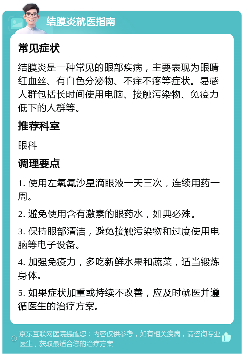 结膜炎就医指南 常见症状 结膜炎是一种常见的眼部疾病，主要表现为眼睛红血丝、有白色分泌物、不痒不疼等症状。易感人群包括长时间使用电脑、接触污染物、免疫力低下的人群等。 推荐科室 眼科 调理要点 1. 使用左氧氟沙星滴眼液一天三次，连续用药一周。 2. 避免使用含有激素的眼药水，如典必殊。 3. 保持眼部清洁，避免接触污染物和过度使用电脑等电子设备。 4. 加强免疫力，多吃新鲜水果和蔬菜，适当锻炼身体。 5. 如果症状加重或持续不改善，应及时就医并遵循医生的治疗方案。