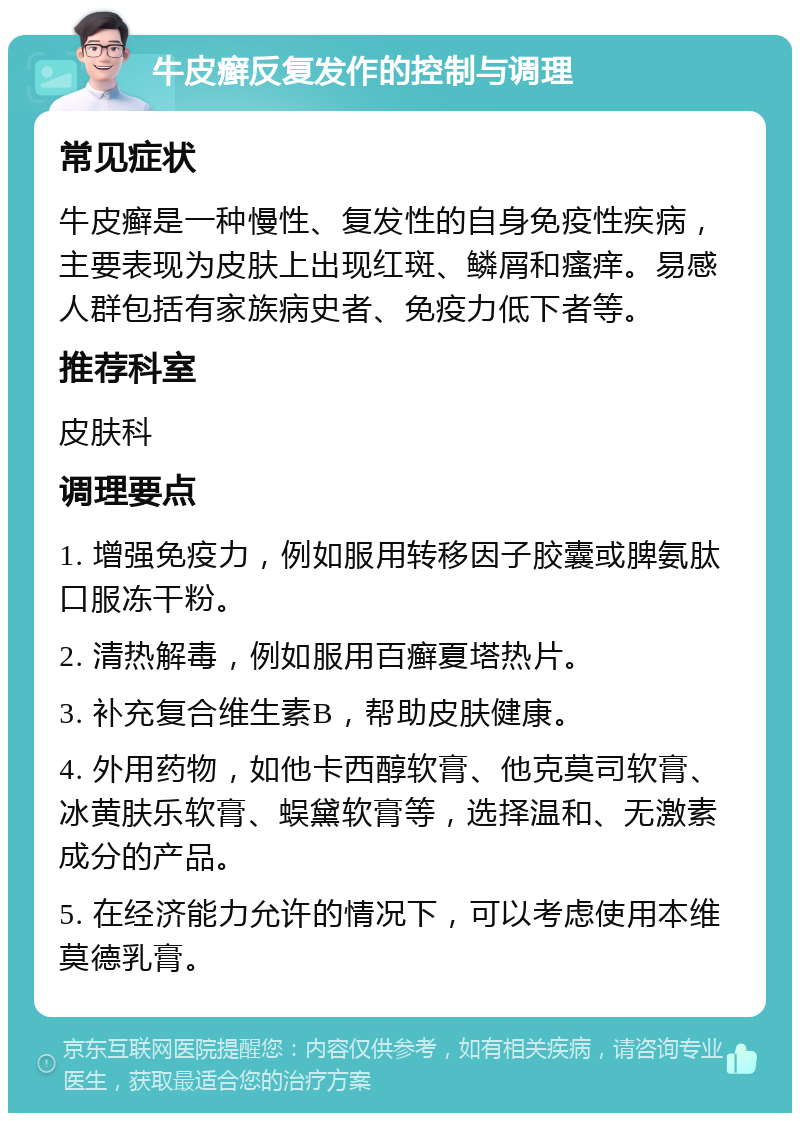 牛皮癣反复发作的控制与调理 常见症状 牛皮癣是一种慢性、复发性的自身免疫性疾病，主要表现为皮肤上出现红斑、鳞屑和瘙痒。易感人群包括有家族病史者、免疫力低下者等。 推荐科室 皮肤科 调理要点 1. 增强免疫力，例如服用转移因子胶囊或脾氨肽口服冻干粉。 2. 清热解毒，例如服用百癣夏塔热片。 3. 补充复合维生素B，帮助皮肤健康。 4. 外用药物，如他卡西醇软膏、他克莫司软膏、冰黄肤乐软膏、蜈黛软膏等，选择温和、无激素成分的产品。 5. 在经济能力允许的情况下，可以考虑使用本维莫德乳膏。