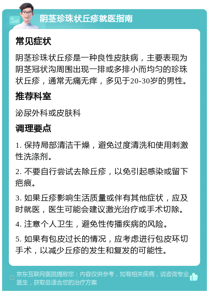 阴茎珍珠状丘疹就医指南 常见症状 阴茎珍珠状丘疹是一种良性皮肤病，主要表现为阴茎冠状沟周围出现一排或多排小而均匀的珍珠状丘疹，通常无痛无痒，多见于20-30岁的男性。 推荐科室 泌尿外科或皮肤科 调理要点 1. 保持局部清洁干燥，避免过度清洗和使用刺激性洗涤剂。 2. 不要自行尝试去除丘疹，以免引起感染或留下疤痕。 3. 如果丘疹影响生活质量或伴有其他症状，应及时就医，医生可能会建议激光治疗或手术切除。 4. 注意个人卫生，避免性传播疾病的风险。 5. 如果有包皮过长的情况，应考虑进行包皮环切手术，以减少丘疹的发生和复发的可能性。