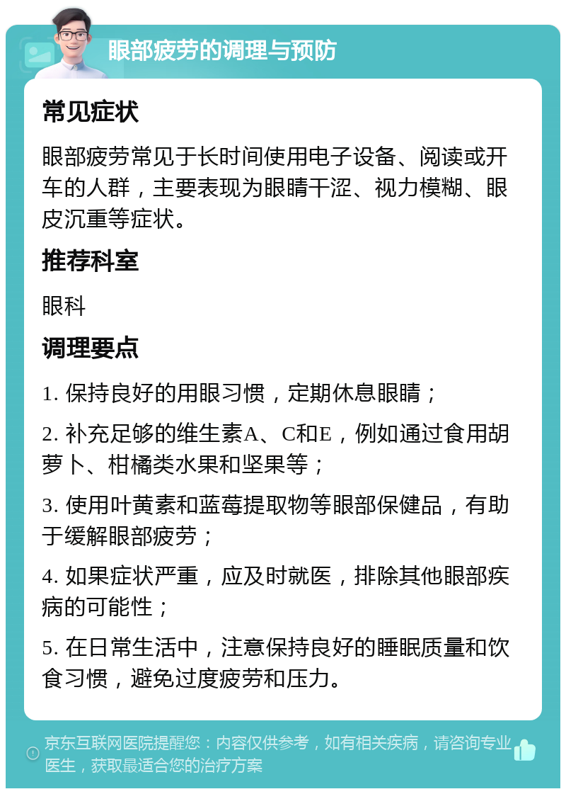 眼部疲劳的调理与预防 常见症状 眼部疲劳常见于长时间使用电子设备、阅读或开车的人群，主要表现为眼睛干涩、视力模糊、眼皮沉重等症状。 推荐科室 眼科 调理要点 1. 保持良好的用眼习惯，定期休息眼睛； 2. 补充足够的维生素A、C和E，例如通过食用胡萝卜、柑橘类水果和坚果等； 3. 使用叶黄素和蓝莓提取物等眼部保健品，有助于缓解眼部疲劳； 4. 如果症状严重，应及时就医，排除其他眼部疾病的可能性； 5. 在日常生活中，注意保持良好的睡眠质量和饮食习惯，避免过度疲劳和压力。