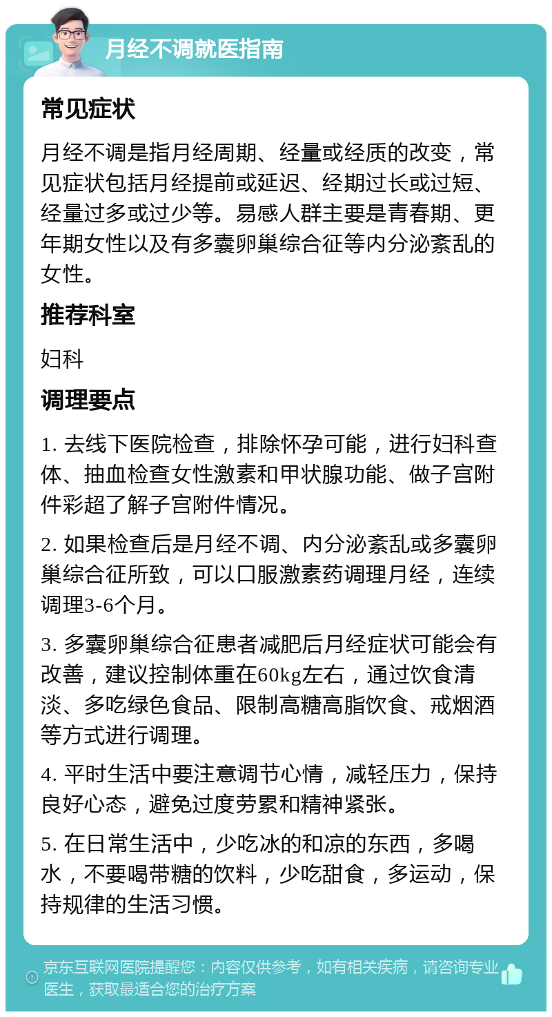 月经不调就医指南 常见症状 月经不调是指月经周期、经量或经质的改变，常见症状包括月经提前或延迟、经期过长或过短、经量过多或过少等。易感人群主要是青春期、更年期女性以及有多囊卵巢综合征等内分泌紊乱的女性。 推荐科室 妇科 调理要点 1. 去线下医院检查，排除怀孕可能，进行妇科查体、抽血检查女性激素和甲状腺功能、做子宫附件彩超了解子宫附件情况。 2. 如果检查后是月经不调、内分泌紊乱或多囊卵巢综合征所致，可以口服激素药调理月经，连续调理3-6个月。 3. 多囊卵巢综合征患者减肥后月经症状可能会有改善，建议控制体重在60kg左右，通过饮食清淡、多吃绿色食品、限制高糖高脂饮食、戒烟酒等方式进行调理。 4. 平时生活中要注意调节心情，减轻压力，保持良好心态，避免过度劳累和精神紧张。 5. 在日常生活中，少吃冰的和凉的东西，多喝水，不要喝带糖的饮料，少吃甜食，多运动，保持规律的生活习惯。