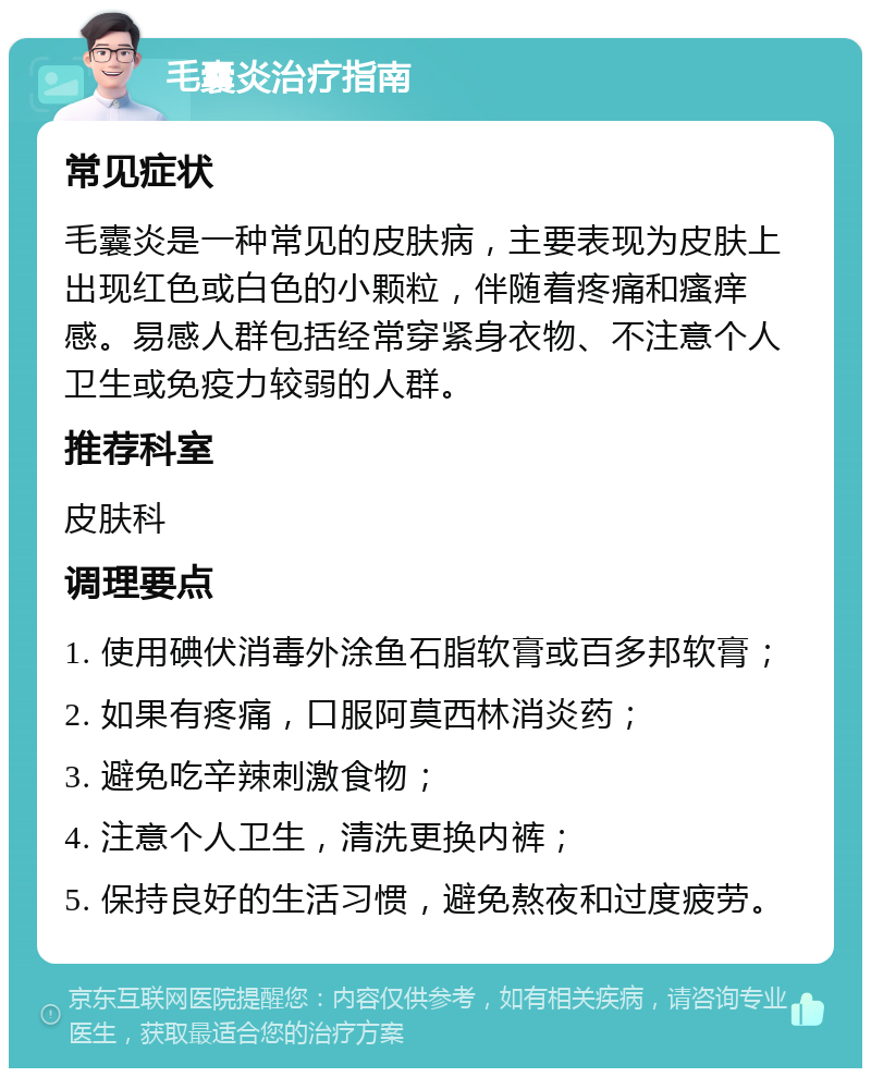 毛囊炎治疗指南 常见症状 毛囊炎是一种常见的皮肤病，主要表现为皮肤上出现红色或白色的小颗粒，伴随着疼痛和瘙痒感。易感人群包括经常穿紧身衣物、不注意个人卫生或免疫力较弱的人群。 推荐科室 皮肤科 调理要点 1. 使用碘伏消毒外涂鱼石脂软膏或百多邦软膏； 2. 如果有疼痛，口服阿莫西林消炎药； 3. 避免吃辛辣刺激食物； 4. 注意个人卫生，清洗更换内裤； 5. 保持良好的生活习惯，避免熬夜和过度疲劳。