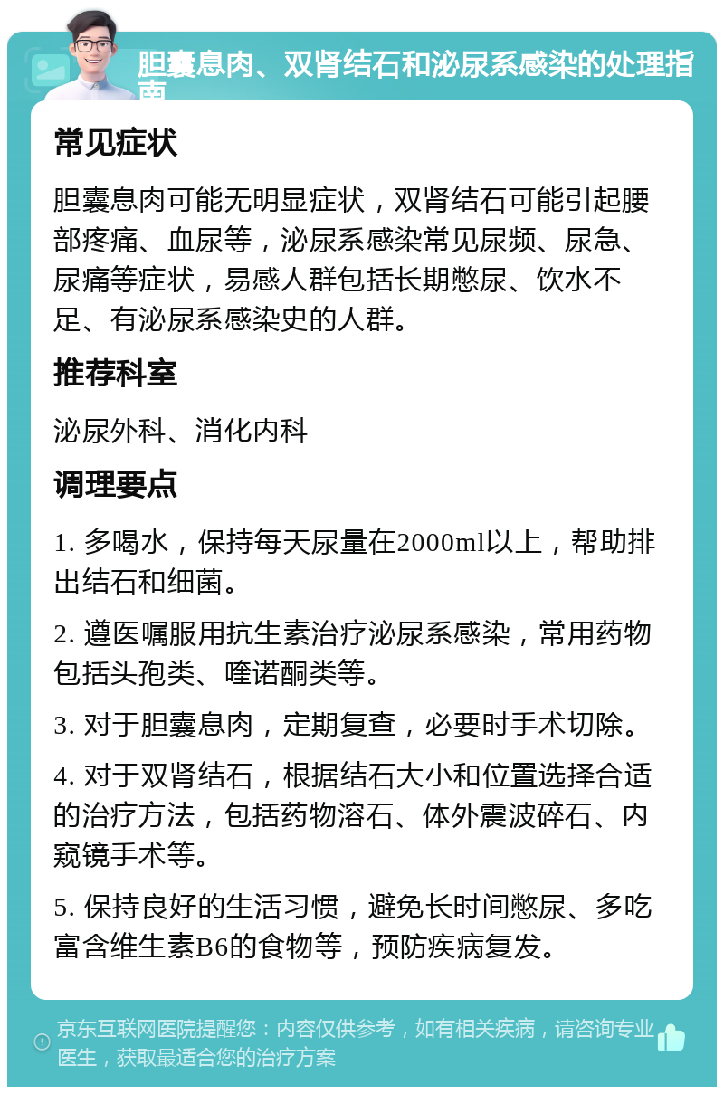 胆囊息肉、双肾结石和泌尿系感染的处理指南 常见症状 胆囊息肉可能无明显症状，双肾结石可能引起腰部疼痛、血尿等，泌尿系感染常见尿频、尿急、尿痛等症状，易感人群包括长期憋尿、饮水不足、有泌尿系感染史的人群。 推荐科室 泌尿外科、消化内科 调理要点 1. 多喝水，保持每天尿量在2000ml以上，帮助排出结石和细菌。 2. 遵医嘱服用抗生素治疗泌尿系感染，常用药物包括头孢类、喹诺酮类等。 3. 对于胆囊息肉，定期复查，必要时手术切除。 4. 对于双肾结石，根据结石大小和位置选择合适的治疗方法，包括药物溶石、体外震波碎石、内窥镜手术等。 5. 保持良好的生活习惯，避免长时间憋尿、多吃富含维生素B6的食物等，预防疾病复发。