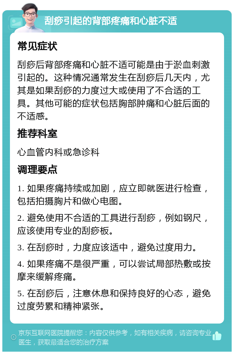 刮痧引起的背部疼痛和心脏不适 常见症状 刮痧后背部疼痛和心脏不适可能是由于淤血刺激引起的。这种情况通常发生在刮痧后几天内，尤其是如果刮痧的力度过大或使用了不合适的工具。其他可能的症状包括胸部肿痛和心脏后面的不适感。 推荐科室 心血管内科或急诊科 调理要点 1. 如果疼痛持续或加剧，应立即就医进行检查，包括拍摄胸片和做心电图。 2. 避免使用不合适的工具进行刮痧，例如钢尺，应该使用专业的刮痧板。 3. 在刮痧时，力度应该适中，避免过度用力。 4. 如果疼痛不是很严重，可以尝试局部热敷或按摩来缓解疼痛。 5. 在刮痧后，注意休息和保持良好的心态，避免过度劳累和精神紧张。