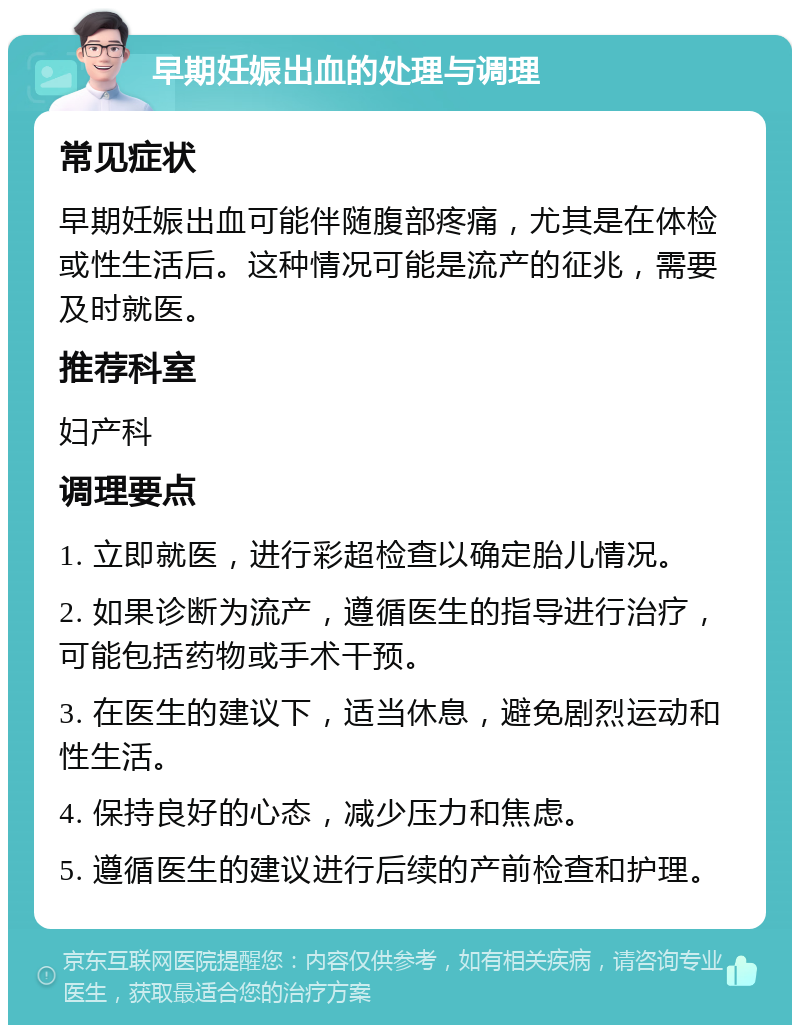 早期妊娠出血的处理与调理 常见症状 早期妊娠出血可能伴随腹部疼痛，尤其是在体检或性生活后。这种情况可能是流产的征兆，需要及时就医。 推荐科室 妇产科 调理要点 1. 立即就医，进行彩超检查以确定胎儿情况。 2. 如果诊断为流产，遵循医生的指导进行治疗，可能包括药物或手术干预。 3. 在医生的建议下，适当休息，避免剧烈运动和性生活。 4. 保持良好的心态，减少压力和焦虑。 5. 遵循医生的建议进行后续的产前检查和护理。