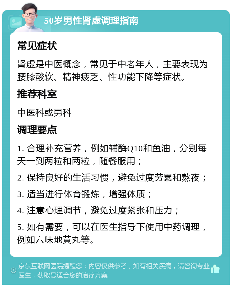 50岁男性肾虚调理指南 常见症状 肾虚是中医概念，常见于中老年人，主要表现为腰膝酸软、精神疲乏、性功能下降等症状。 推荐科室 中医科或男科 调理要点 1. 合理补充营养，例如辅酶Q10和鱼油，分别每天一到两粒和两粒，随餐服用； 2. 保持良好的生活习惯，避免过度劳累和熬夜； 3. 适当进行体育锻炼，增强体质； 4. 注意心理调节，避免过度紧张和压力； 5. 如有需要，可以在医生指导下使用中药调理，例如六味地黄丸等。