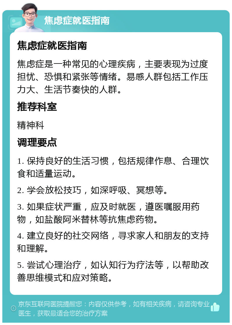 焦虑症就医指南 焦虑症就医指南 焦虑症是一种常见的心理疾病，主要表现为过度担忧、恐惧和紧张等情绪。易感人群包括工作压力大、生活节奏快的人群。 推荐科室 精神科 调理要点 1. 保持良好的生活习惯，包括规律作息、合理饮食和适量运动。 2. 学会放松技巧，如深呼吸、冥想等。 3. 如果症状严重，应及时就医，遵医嘱服用药物，如盐酸阿米替林等抗焦虑药物。 4. 建立良好的社交网络，寻求家人和朋友的支持和理解。 5. 尝试心理治疗，如认知行为疗法等，以帮助改善思维模式和应对策略。