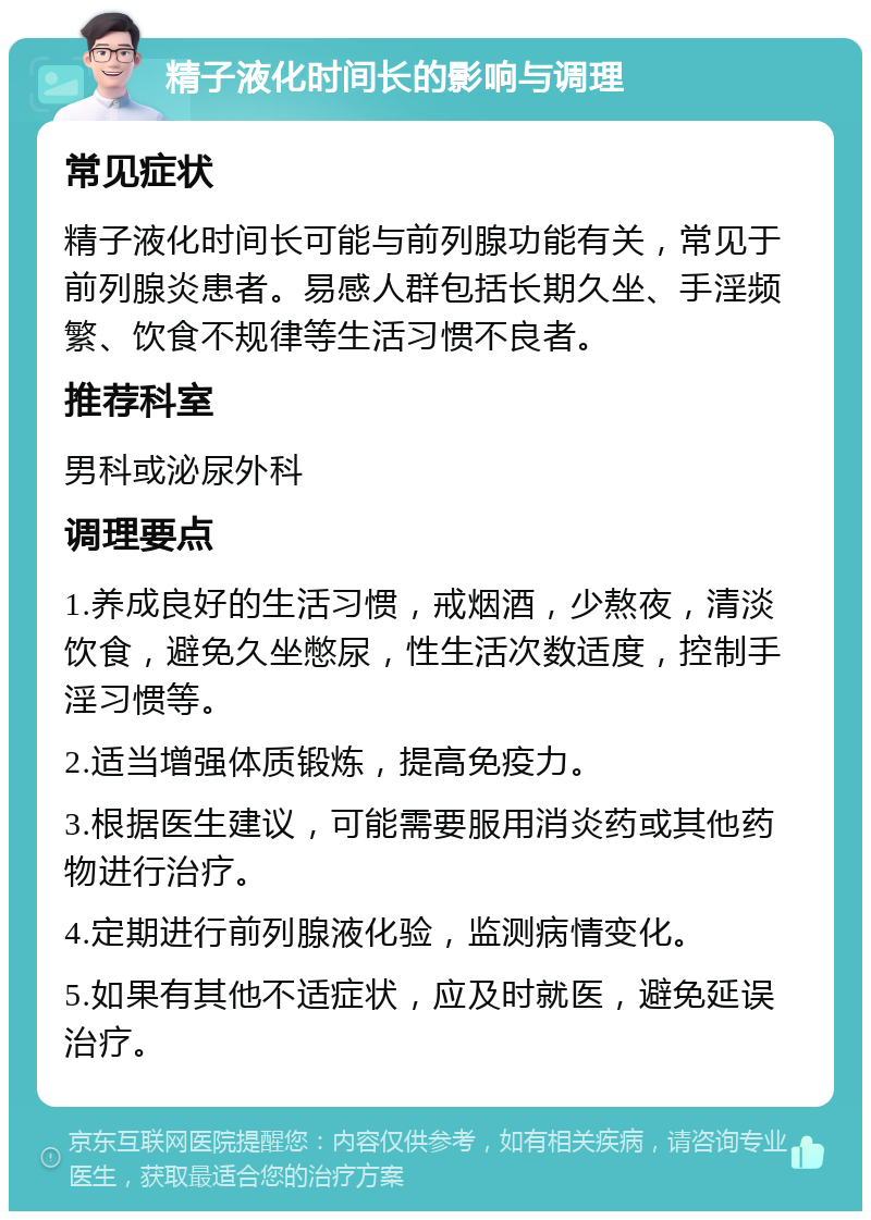 精子液化时间长的影响与调理 常见症状 精子液化时间长可能与前列腺功能有关，常见于前列腺炎患者。易感人群包括长期久坐、手淫频繁、饮食不规律等生活习惯不良者。 推荐科室 男科或泌尿外科 调理要点 1.养成良好的生活习惯，戒烟酒，少熬夜，清淡饮食，避免久坐憋尿，性生活次数适度，控制手淫习惯等。 2.适当增强体质锻炼，提高免疫力。 3.根据医生建议，可能需要服用消炎药或其他药物进行治疗。 4.定期进行前列腺液化验，监测病情变化。 5.如果有其他不适症状，应及时就医，避免延误治疗。