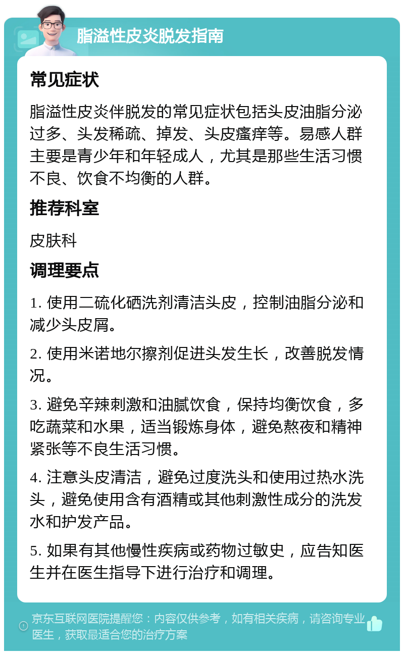 脂溢性皮炎脱发指南 常见症状 脂溢性皮炎伴脱发的常见症状包括头皮油脂分泌过多、头发稀疏、掉发、头皮瘙痒等。易感人群主要是青少年和年轻成人，尤其是那些生活习惯不良、饮食不均衡的人群。 推荐科室 皮肤科 调理要点 1. 使用二硫化硒洗剂清洁头皮，控制油脂分泌和减少头皮屑。 2. 使用米诺地尔擦剂促进头发生长，改善脱发情况。 3. 避免辛辣刺激和油腻饮食，保持均衡饮食，多吃蔬菜和水果，适当锻炼身体，避免熬夜和精神紧张等不良生活习惯。 4. 注意头皮清洁，避免过度洗头和使用过热水洗头，避免使用含有酒精或其他刺激性成分的洗发水和护发产品。 5. 如果有其他慢性疾病或药物过敏史，应告知医生并在医生指导下进行治疗和调理。