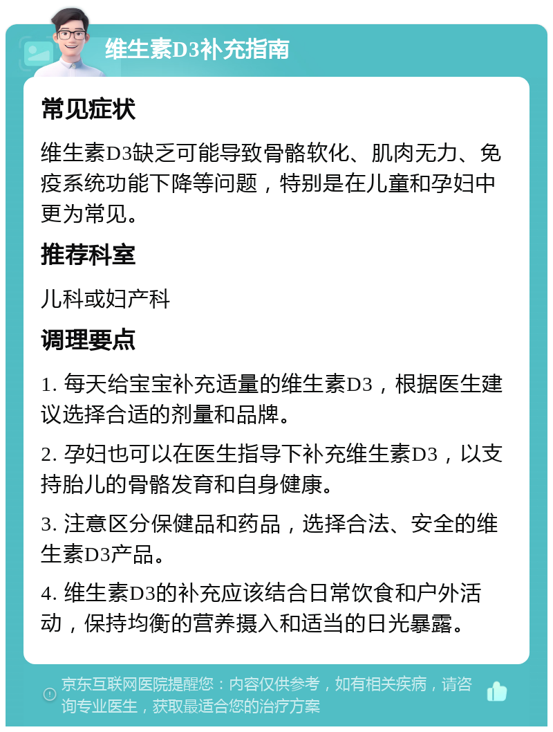 维生素D3补充指南 常见症状 维生素D3缺乏可能导致骨骼软化、肌肉无力、免疫系统功能下降等问题，特别是在儿童和孕妇中更为常见。 推荐科室 儿科或妇产科 调理要点 1. 每天给宝宝补充适量的维生素D3，根据医生建议选择合适的剂量和品牌。 2. 孕妇也可以在医生指导下补充维生素D3，以支持胎儿的骨骼发育和自身健康。 3. 注意区分保健品和药品，选择合法、安全的维生素D3产品。 4. 维生素D3的补充应该结合日常饮食和户外活动，保持均衡的营养摄入和适当的日光暴露。