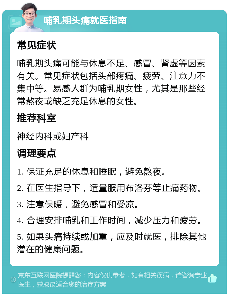 哺乳期头痛就医指南 常见症状 哺乳期头痛可能与休息不足、感冒、肾虚等因素有关。常见症状包括头部疼痛、疲劳、注意力不集中等。易感人群为哺乳期女性，尤其是那些经常熬夜或缺乏充足休息的女性。 推荐科室 神经内科或妇产科 调理要点 1. 保证充足的休息和睡眠，避免熬夜。 2. 在医生指导下，适量服用布洛芬等止痛药物。 3. 注意保暖，避免感冒和受凉。 4. 合理安排哺乳和工作时间，减少压力和疲劳。 5. 如果头痛持续或加重，应及时就医，排除其他潜在的健康问题。