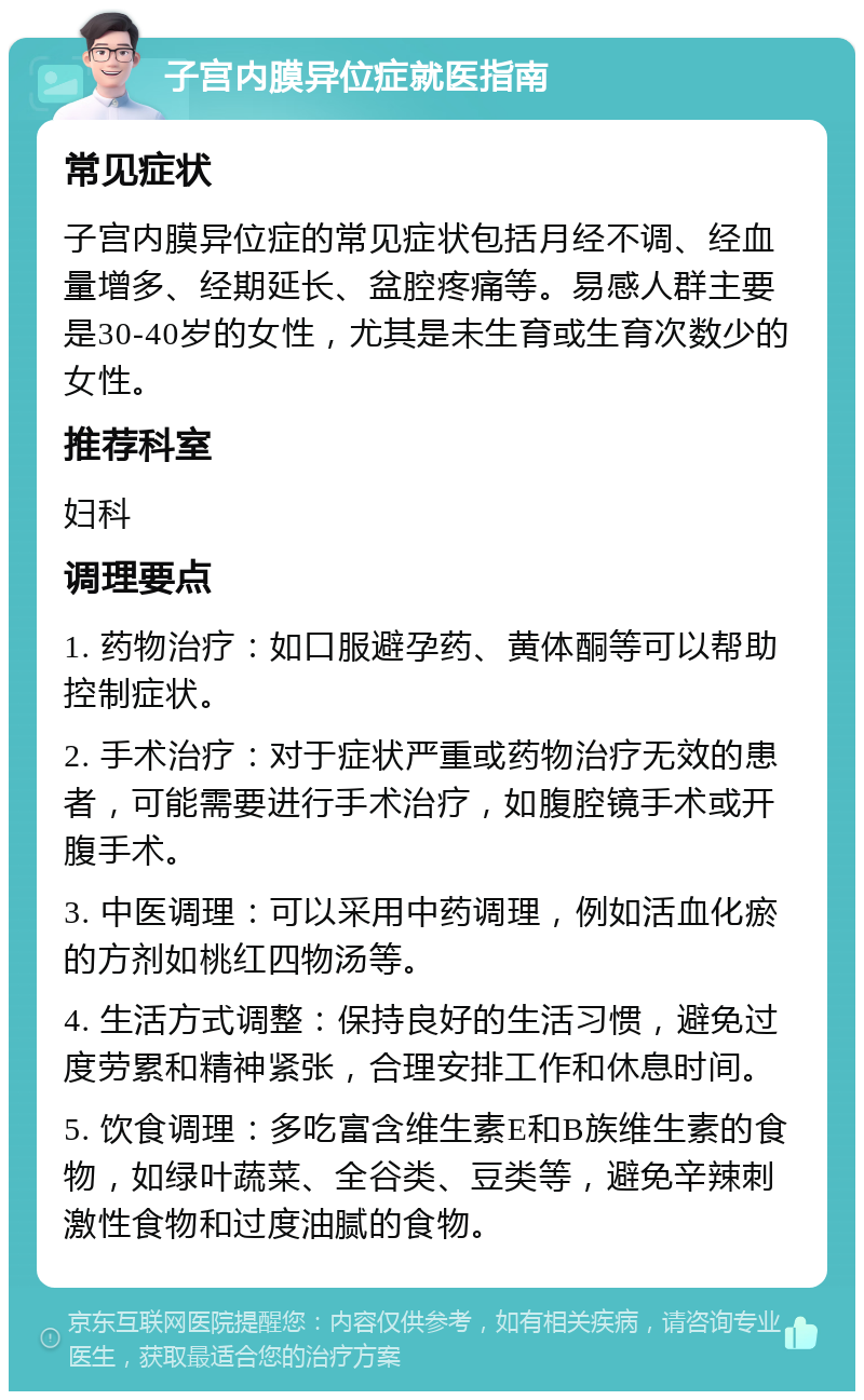 子宫内膜异位症就医指南 常见症状 子宫内膜异位症的常见症状包括月经不调、经血量增多、经期延长、盆腔疼痛等。易感人群主要是30-40岁的女性，尤其是未生育或生育次数少的女性。 推荐科室 妇科 调理要点 1. 药物治疗：如口服避孕药、黄体酮等可以帮助控制症状。 2. 手术治疗：对于症状严重或药物治疗无效的患者，可能需要进行手术治疗，如腹腔镜手术或开腹手术。 3. 中医调理：可以采用中药调理，例如活血化瘀的方剂如桃红四物汤等。 4. 生活方式调整：保持良好的生活习惯，避免过度劳累和精神紧张，合理安排工作和休息时间。 5. 饮食调理：多吃富含维生素E和B族维生素的食物，如绿叶蔬菜、全谷类、豆类等，避免辛辣刺激性食物和过度油腻的食物。