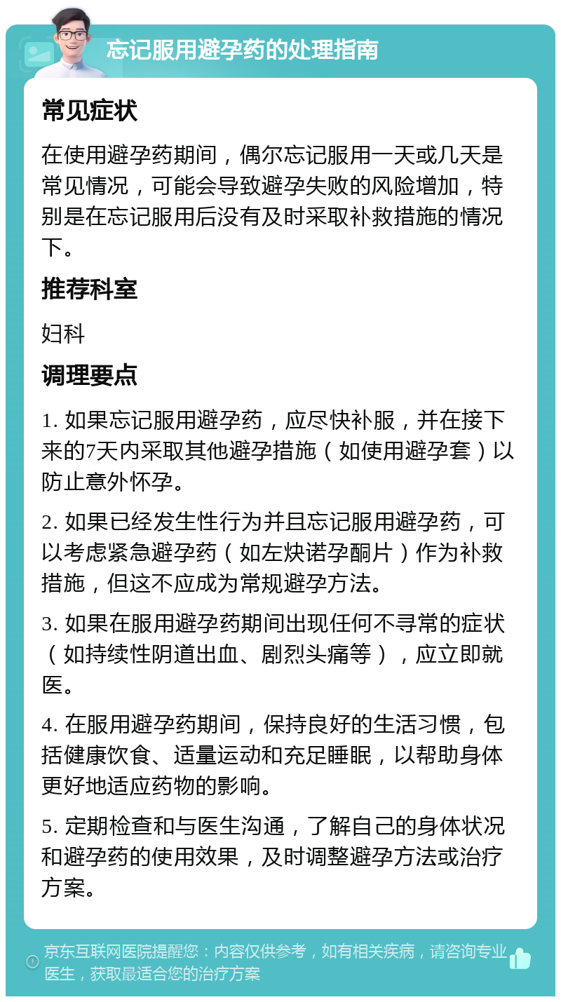 忘记服用避孕药的处理指南 常见症状 在使用避孕药期间，偶尔忘记服用一天或几天是常见情况，可能会导致避孕失败的风险增加，特别是在忘记服用后没有及时采取补救措施的情况下。 推荐科室 妇科 调理要点 1. 如果忘记服用避孕药，应尽快补服，并在接下来的7天内采取其他避孕措施（如使用避孕套）以防止意外怀孕。 2. 如果已经发生性行为并且忘记服用避孕药，可以考虑紧急避孕药（如左炔诺孕酮片）作为补救措施，但这不应成为常规避孕方法。 3. 如果在服用避孕药期间出现任何不寻常的症状（如持续性阴道出血、剧烈头痛等），应立即就医。 4. 在服用避孕药期间，保持良好的生活习惯，包括健康饮食、适量运动和充足睡眠，以帮助身体更好地适应药物的影响。 5. 定期检查和与医生沟通，了解自己的身体状况和避孕药的使用效果，及时调整避孕方法或治疗方案。