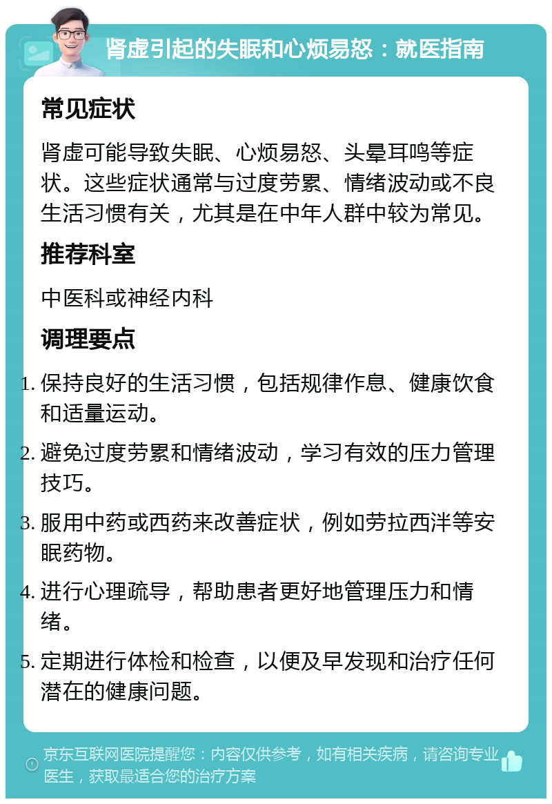 肾虚引起的失眠和心烦易怒：就医指南 常见症状 肾虚可能导致失眠、心烦易怒、头晕耳鸣等症状。这些症状通常与过度劳累、情绪波动或不良生活习惯有关，尤其是在中年人群中较为常见。 推荐科室 中医科或神经内科 调理要点 保持良好的生活习惯，包括规律作息、健康饮食和适量运动。 避免过度劳累和情绪波动，学习有效的压力管理技巧。 服用中药或西药来改善症状，例如劳拉西泮等安眠药物。 进行心理疏导，帮助患者更好地管理压力和情绪。 定期进行体检和检查，以便及早发现和治疗任何潜在的健康问题。