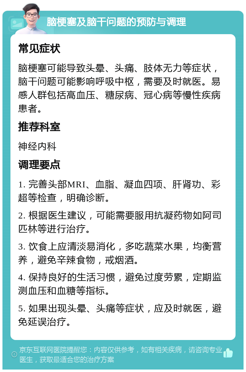 脑梗塞及脑干问题的预防与调理 常见症状 脑梗塞可能导致头晕、头痛、肢体无力等症状，脑干问题可能影响呼吸中枢，需要及时就医。易感人群包括高血压、糖尿病、冠心病等慢性疾病患者。 推荐科室 神经内科 调理要点 1. 完善头部MRI、血脂、凝血四项、肝肾功、彩超等检查，明确诊断。 2. 根据医生建议，可能需要服用抗凝药物如阿司匹林等进行治疗。 3. 饮食上应清淡易消化，多吃蔬菜水果，均衡营养，避免辛辣食物，戒烟酒。 4. 保持良好的生活习惯，避免过度劳累，定期监测血压和血糖等指标。 5. 如果出现头晕、头痛等症状，应及时就医，避免延误治疗。