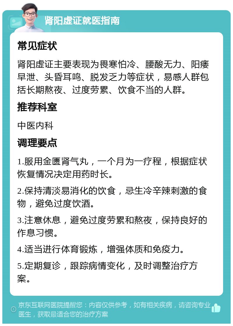 肾阳虚证就医指南 常见症状 肾阳虚证主要表现为畏寒怕冷、腰酸无力、阳痿早泄、头昏耳鸣、脱发乏力等症状，易感人群包括长期熬夜、过度劳累、饮食不当的人群。 推荐科室 中医内科 调理要点 1.服用金匮肾气丸，一个月为一疗程，根据症状恢复情况决定用药时长。 2.保持清淡易消化的饮食，忌生冷辛辣刺激的食物，避免过度饮酒。 3.注意休息，避免过度劳累和熬夜，保持良好的作息习惯。 4.适当进行体育锻炼，增强体质和免疫力。 5.定期复诊，跟踪病情变化，及时调整治疗方案。