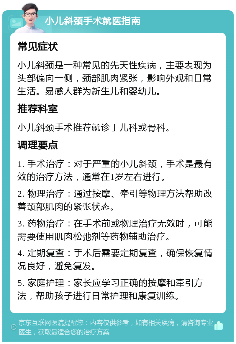 小儿斜颈手术就医指南 常见症状 小儿斜颈是一种常见的先天性疾病，主要表现为头部偏向一侧，颈部肌肉紧张，影响外观和日常生活。易感人群为新生儿和婴幼儿。 推荐科室 小儿斜颈手术推荐就诊于儿科或骨科。 调理要点 1. 手术治疗：对于严重的小儿斜颈，手术是最有效的治疗方法，通常在1岁左右进行。 2. 物理治疗：通过按摩、牵引等物理方法帮助改善颈部肌肉的紧张状态。 3. 药物治疗：在手术前或物理治疗无效时，可能需要使用肌肉松弛剂等药物辅助治疗。 4. 定期复查：手术后需要定期复查，确保恢复情况良好，避免复发。 5. 家庭护理：家长应学习正确的按摩和牵引方法，帮助孩子进行日常护理和康复训练。