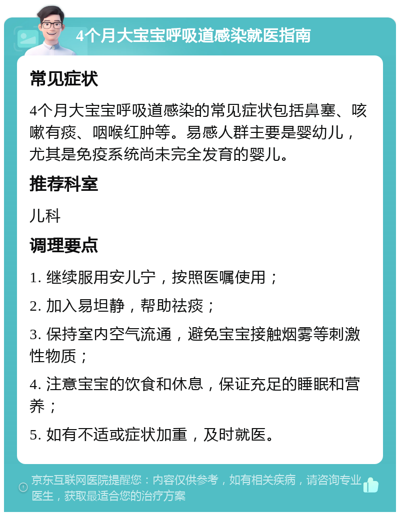 4个月大宝宝呼吸道感染就医指南 常见症状 4个月大宝宝呼吸道感染的常见症状包括鼻塞、咳嗽有痰、咽喉红肿等。易感人群主要是婴幼儿，尤其是免疫系统尚未完全发育的婴儿。 推荐科室 儿科 调理要点 1. 继续服用安儿宁，按照医嘱使用； 2. 加入易坦静，帮助祛痰； 3. 保持室内空气流通，避免宝宝接触烟雾等刺激性物质； 4. 注意宝宝的饮食和休息，保证充足的睡眠和营养； 5. 如有不适或症状加重，及时就医。