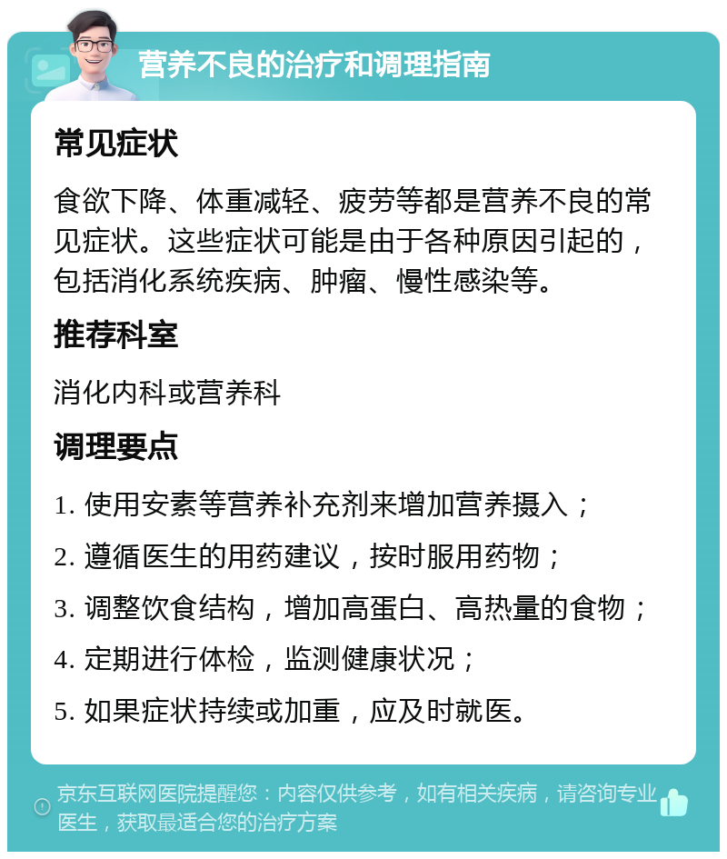 营养不良的治疗和调理指南 常见症状 食欲下降、体重减轻、疲劳等都是营养不良的常见症状。这些症状可能是由于各种原因引起的，包括消化系统疾病、肿瘤、慢性感染等。 推荐科室 消化内科或营养科 调理要点 1. 使用安素等营养补充剂来增加营养摄入； 2. 遵循医生的用药建议，按时服用药物； 3. 调整饮食结构，增加高蛋白、高热量的食物； 4. 定期进行体检，监测健康状况； 5. 如果症状持续或加重，应及时就医。