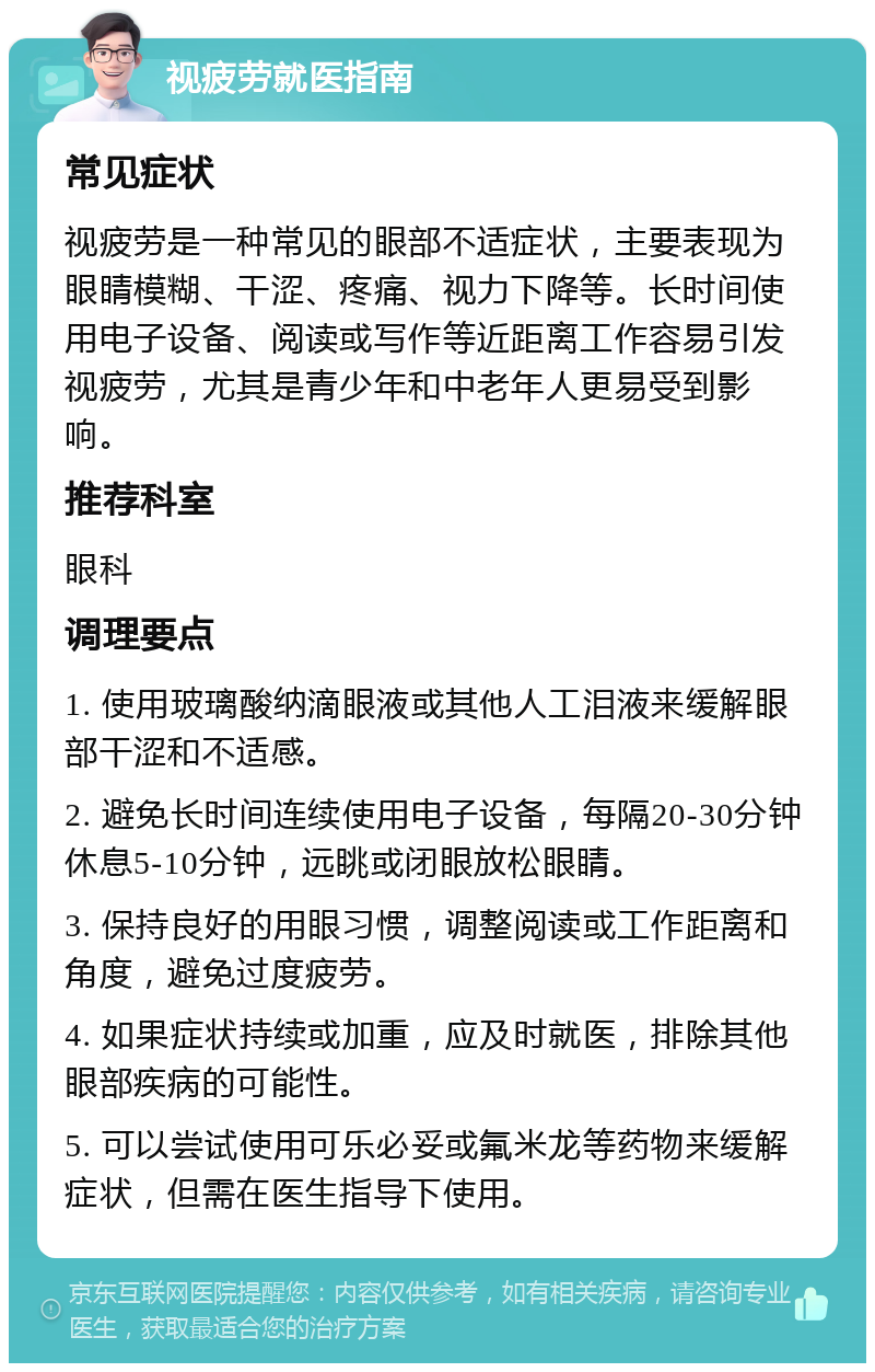 视疲劳就医指南 常见症状 视疲劳是一种常见的眼部不适症状，主要表现为眼睛模糊、干涩、疼痛、视力下降等。长时间使用电子设备、阅读或写作等近距离工作容易引发视疲劳，尤其是青少年和中老年人更易受到影响。 推荐科室 眼科 调理要点 1. 使用玻璃酸纳滴眼液或其他人工泪液来缓解眼部干涩和不适感。 2. 避免长时间连续使用电子设备，每隔20-30分钟休息5-10分钟，远眺或闭眼放松眼睛。 3. 保持良好的用眼习惯，调整阅读或工作距离和角度，避免过度疲劳。 4. 如果症状持续或加重，应及时就医，排除其他眼部疾病的可能性。 5. 可以尝试使用可乐必妥或氟米龙等药物来缓解症状，但需在医生指导下使用。