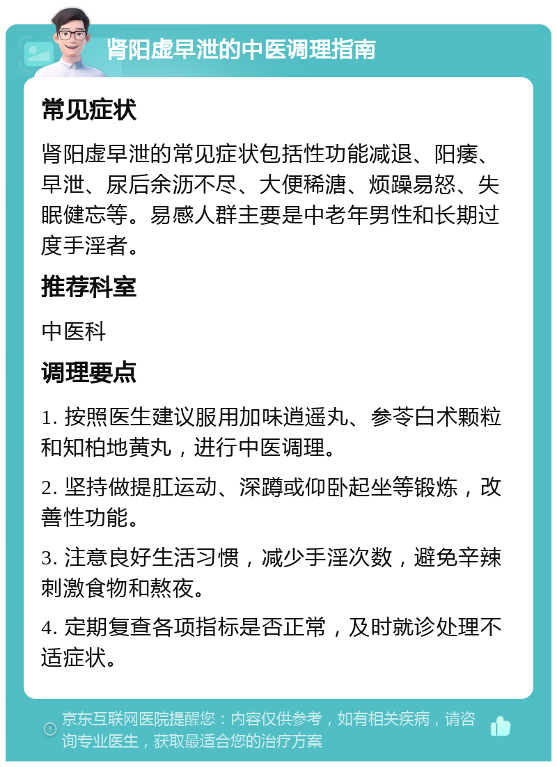 肾阳虚早泄的中医调理指南 常见症状 肾阳虚早泄的常见症状包括性功能减退、阳痿、早泄、尿后余沥不尽、大便稀溏、烦躁易怒、失眠健忘等。易感人群主要是中老年男性和长期过度手淫者。 推荐科室 中医科 调理要点 1. 按照医生建议服用加味逍遥丸、参苓白术颗粒和知柏地黄丸，进行中医调理。 2. 坚持做提肛运动、深蹲或仰卧起坐等锻炼，改善性功能。 3. 注意良好生活习惯，减少手淫次数，避免辛辣刺激食物和熬夜。 4. 定期复查各项指标是否正常，及时就诊处理不适症状。