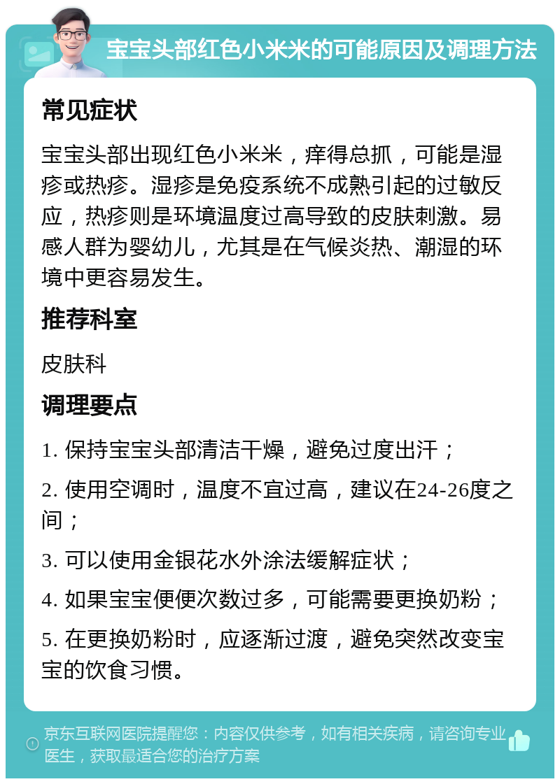 宝宝头部红色小米米的可能原因及调理方法 常见症状 宝宝头部出现红色小米米，痒得总抓，可能是湿疹或热疹。湿疹是免疫系统不成熟引起的过敏反应，热疹则是环境温度过高导致的皮肤刺激。易感人群为婴幼儿，尤其是在气候炎热、潮湿的环境中更容易发生。 推荐科室 皮肤科 调理要点 1. 保持宝宝头部清洁干燥，避免过度出汗； 2. 使用空调时，温度不宜过高，建议在24-26度之间； 3. 可以使用金银花水外涂法缓解症状； 4. 如果宝宝便便次数过多，可能需要更换奶粉； 5. 在更换奶粉时，应逐渐过渡，避免突然改变宝宝的饮食习惯。