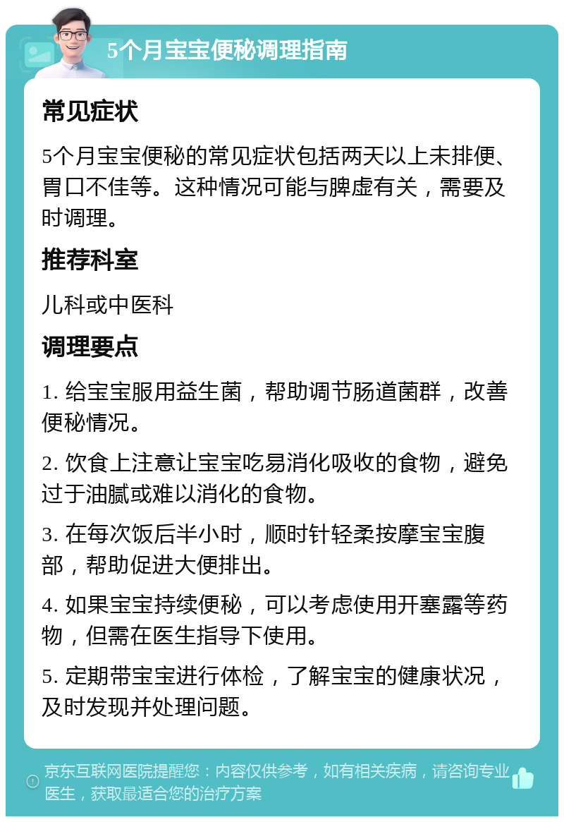 5个月宝宝便秘调理指南 常见症状 5个月宝宝便秘的常见症状包括两天以上未排便、胃口不佳等。这种情况可能与脾虚有关，需要及时调理。 推荐科室 儿科或中医科 调理要点 1. 给宝宝服用益生菌，帮助调节肠道菌群，改善便秘情况。 2. 饮食上注意让宝宝吃易消化吸收的食物，避免过于油腻或难以消化的食物。 3. 在每次饭后半小时，顺时针轻柔按摩宝宝腹部，帮助促进大便排出。 4. 如果宝宝持续便秘，可以考虑使用开塞露等药物，但需在医生指导下使用。 5. 定期带宝宝进行体检，了解宝宝的健康状况，及时发现并处理问题。