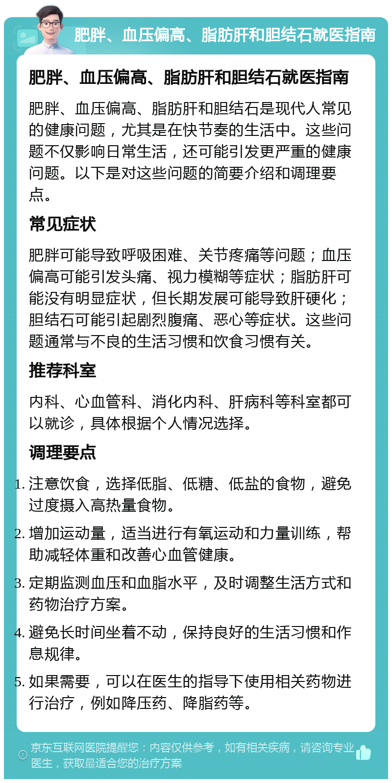 肥胖、血压偏高、脂肪肝和胆结石就医指南 肥胖、血压偏高、脂肪肝和胆结石就医指南 肥胖、血压偏高、脂肪肝和胆结石是现代人常见的健康问题，尤其是在快节奏的生活中。这些问题不仅影响日常生活，还可能引发更严重的健康问题。以下是对这些问题的简要介绍和调理要点。 常见症状 肥胖可能导致呼吸困难、关节疼痛等问题；血压偏高可能引发头痛、视力模糊等症状；脂肪肝可能没有明显症状，但长期发展可能导致肝硬化；胆结石可能引起剧烈腹痛、恶心等症状。这些问题通常与不良的生活习惯和饮食习惯有关。 推荐科室 内科、心血管科、消化内科、肝病科等科室都可以就诊，具体根据个人情况选择。 调理要点 注意饮食，选择低脂、低糖、低盐的食物，避免过度摄入高热量食物。 增加运动量，适当进行有氧运动和力量训练，帮助减轻体重和改善心血管健康。 定期监测血压和血脂水平，及时调整生活方式和药物治疗方案。 避免长时间坐着不动，保持良好的生活习惯和作息规律。 如果需要，可以在医生的指导下使用相关药物进行治疗，例如降压药、降脂药等。