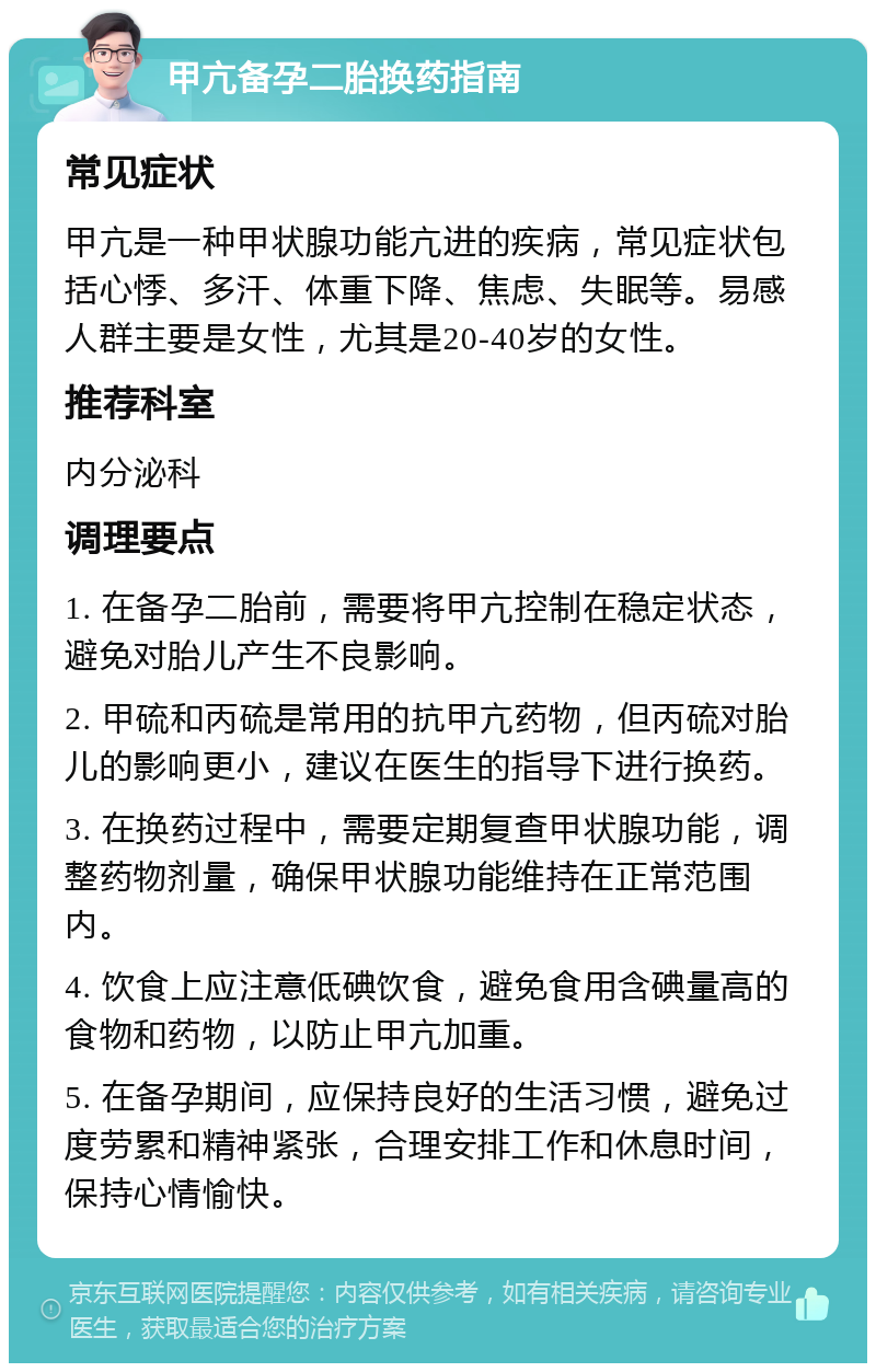 甲亢备孕二胎换药指南 常见症状 甲亢是一种甲状腺功能亢进的疾病，常见症状包括心悸、多汗、体重下降、焦虑、失眠等。易感人群主要是女性，尤其是20-40岁的女性。 推荐科室 内分泌科 调理要点 1. 在备孕二胎前，需要将甲亢控制在稳定状态，避免对胎儿产生不良影响。 2. 甲硫和丙硫是常用的抗甲亢药物，但丙硫对胎儿的影响更小，建议在医生的指导下进行换药。 3. 在换药过程中，需要定期复查甲状腺功能，调整药物剂量，确保甲状腺功能维持在正常范围内。 4. 饮食上应注意低碘饮食，避免食用含碘量高的食物和药物，以防止甲亢加重。 5. 在备孕期间，应保持良好的生活习惯，避免过度劳累和精神紧张，合理安排工作和休息时间，保持心情愉快。