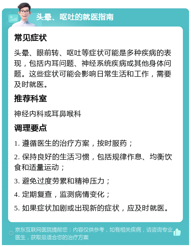 头晕、呕吐的就医指南 常见症状 头晕、眼前转、呕吐等症状可能是多种疾病的表现，包括内耳问题、神经系统疾病或其他身体问题。这些症状可能会影响日常生活和工作，需要及时就医。 推荐科室 神经内科或耳鼻喉科 调理要点 1. 遵循医生的治疗方案，按时服药； 2. 保持良好的生活习惯，包括规律作息、均衡饮食和适量运动； 3. 避免过度劳累和精神压力； 4. 定期复查，监测病情变化； 5. 如果症状加剧或出现新的症状，应及时就医。