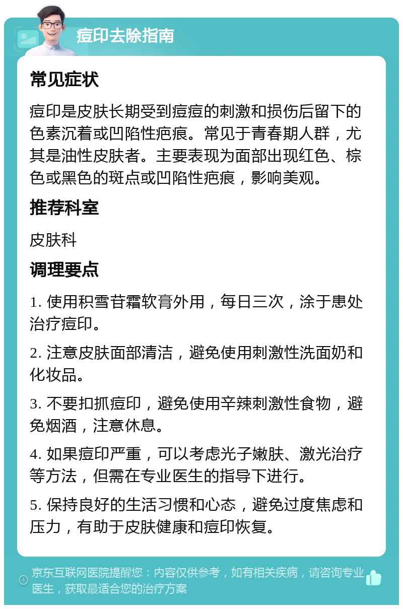 痘印去除指南 常见症状 痘印是皮肤长期受到痘痘的刺激和损伤后留下的色素沉着或凹陷性疤痕。常见于青春期人群，尤其是油性皮肤者。主要表现为面部出现红色、棕色或黑色的斑点或凹陷性疤痕，影响美观。 推荐科室 皮肤科 调理要点 1. 使用积雪苷霜软膏外用，每日三次，涂于患处治疗痘印。 2. 注意皮肤面部清洁，避免使用刺激性洗面奶和化妆品。 3. 不要扣抓痘印，避免使用辛辣刺激性食物，避免烟酒，注意休息。 4. 如果痘印严重，可以考虑光子嫩肤、激光治疗等方法，但需在专业医生的指导下进行。 5. 保持良好的生活习惯和心态，避免过度焦虑和压力，有助于皮肤健康和痘印恢复。