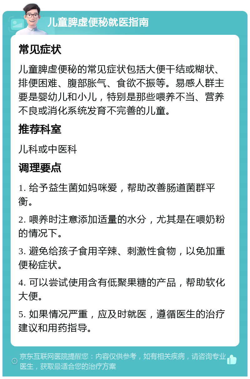 儿童脾虚便秘就医指南 常见症状 儿童脾虚便秘的常见症状包括大便干结或糊状、排便困难、腹部胀气、食欲不振等。易感人群主要是婴幼儿和小儿，特别是那些喂养不当、营养不良或消化系统发育不完善的儿童。 推荐科室 儿科或中医科 调理要点 1. 给予益生菌如妈咪爱，帮助改善肠道菌群平衡。 2. 喂养时注意添加适量的水分，尤其是在喂奶粉的情况下。 3. 避免给孩子食用辛辣、刺激性食物，以免加重便秘症状。 4. 可以尝试使用含有低聚果糖的产品，帮助软化大便。 5. 如果情况严重，应及时就医，遵循医生的治疗建议和用药指导。