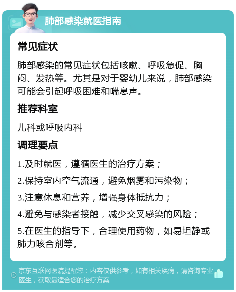 肺部感染就医指南 常见症状 肺部感染的常见症状包括咳嗽、呼吸急促、胸闷、发热等。尤其是对于婴幼儿来说，肺部感染可能会引起呼吸困难和喘息声。 推荐科室 儿科或呼吸内科 调理要点 1.及时就医，遵循医生的治疗方案； 2.保持室内空气流通，避免烟雾和污染物； 3.注意休息和营养，增强身体抵抗力； 4.避免与感染者接触，减少交叉感染的风险； 5.在医生的指导下，合理使用药物，如易坦静或肺力咳合剂等。