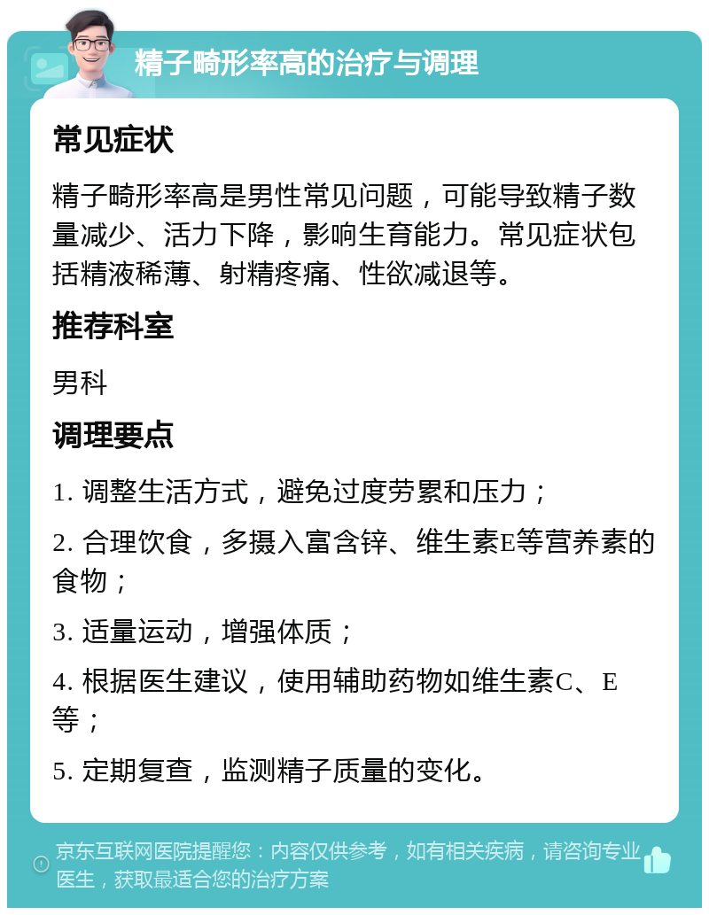 精子畸形率高的治疗与调理 常见症状 精子畸形率高是男性常见问题，可能导致精子数量减少、活力下降，影响生育能力。常见症状包括精液稀薄、射精疼痛、性欲减退等。 推荐科室 男科 调理要点 1. 调整生活方式，避免过度劳累和压力； 2. 合理饮食，多摄入富含锌、维生素E等营养素的食物； 3. 适量运动，增强体质； 4. 根据医生建议，使用辅助药物如维生素C、E等； 5. 定期复查，监测精子质量的变化。