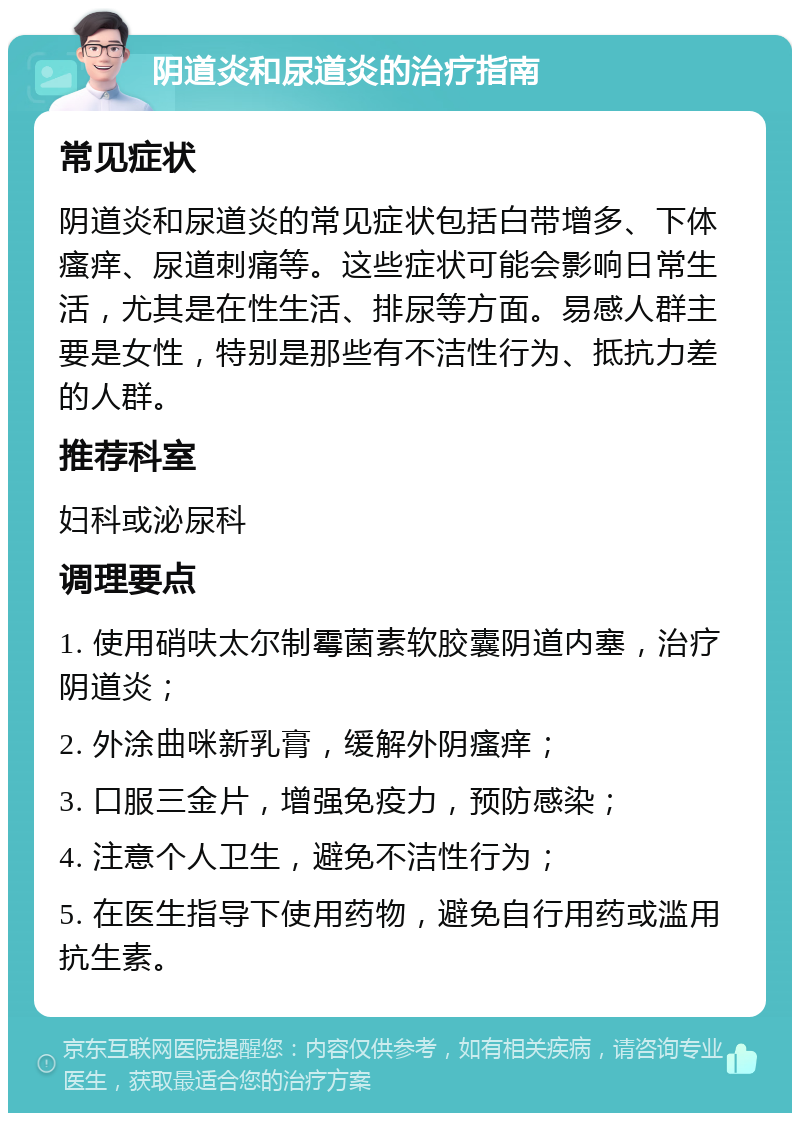 阴道炎和尿道炎的治疗指南 常见症状 阴道炎和尿道炎的常见症状包括白带增多、下体瘙痒、尿道刺痛等。这些症状可能会影响日常生活，尤其是在性生活、排尿等方面。易感人群主要是女性，特别是那些有不洁性行为、抵抗力差的人群。 推荐科室 妇科或泌尿科 调理要点 1. 使用硝呋太尔制霉菌素软胶囊阴道内塞，治疗阴道炎； 2. 外涂曲咪新乳膏，缓解外阴瘙痒； 3. 口服三金片，增强免疫力，预防感染； 4. 注意个人卫生，避免不洁性行为； 5. 在医生指导下使用药物，避免自行用药或滥用抗生素。