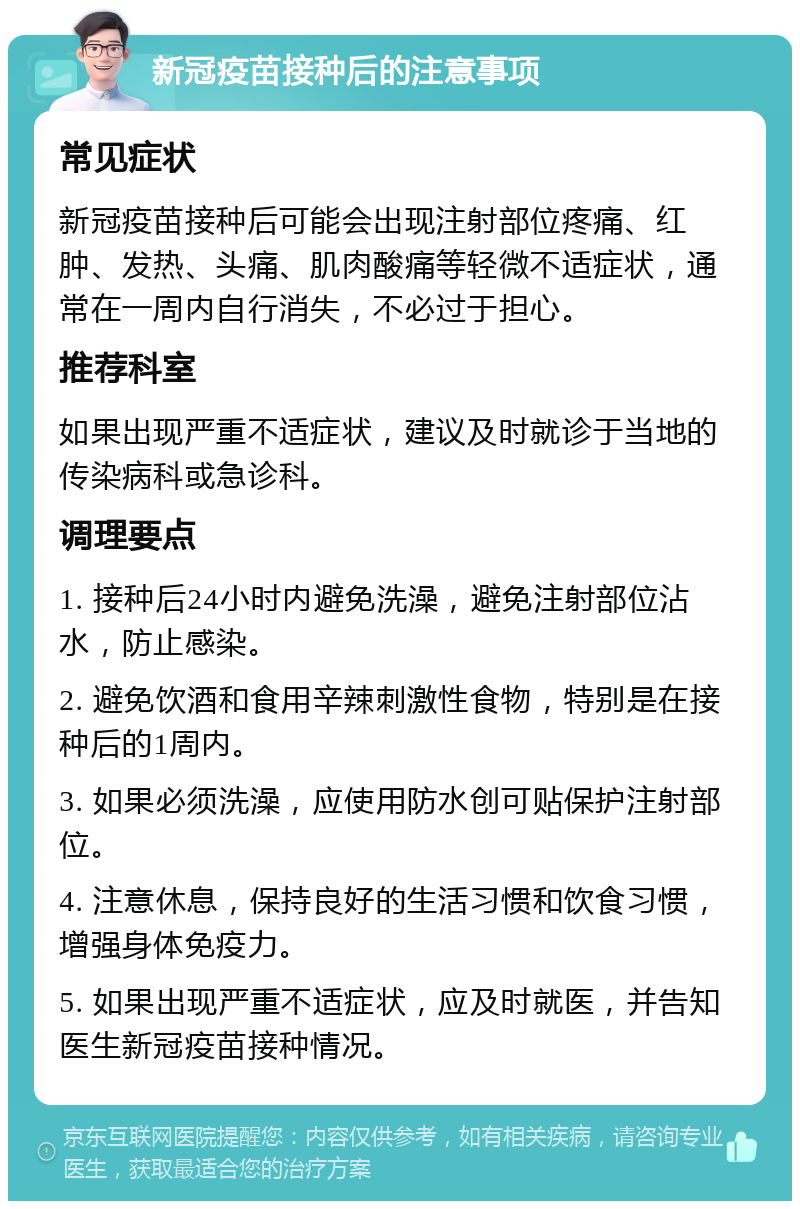 新冠疫苗接种后的注意事项 常见症状 新冠疫苗接种后可能会出现注射部位疼痛、红肿、发热、头痛、肌肉酸痛等轻微不适症状，通常在一周内自行消失，不必过于担心。 推荐科室 如果出现严重不适症状，建议及时就诊于当地的传染病科或急诊科。 调理要点 1. 接种后24小时内避免洗澡，避免注射部位沾水，防止感染。 2. 避免饮酒和食用辛辣刺激性食物，特别是在接种后的1周内。 3. 如果必须洗澡，应使用防水创可贴保护注射部位。 4. 注意休息，保持良好的生活习惯和饮食习惯，增强身体免疫力。 5. 如果出现严重不适症状，应及时就医，并告知医生新冠疫苗接种情况。