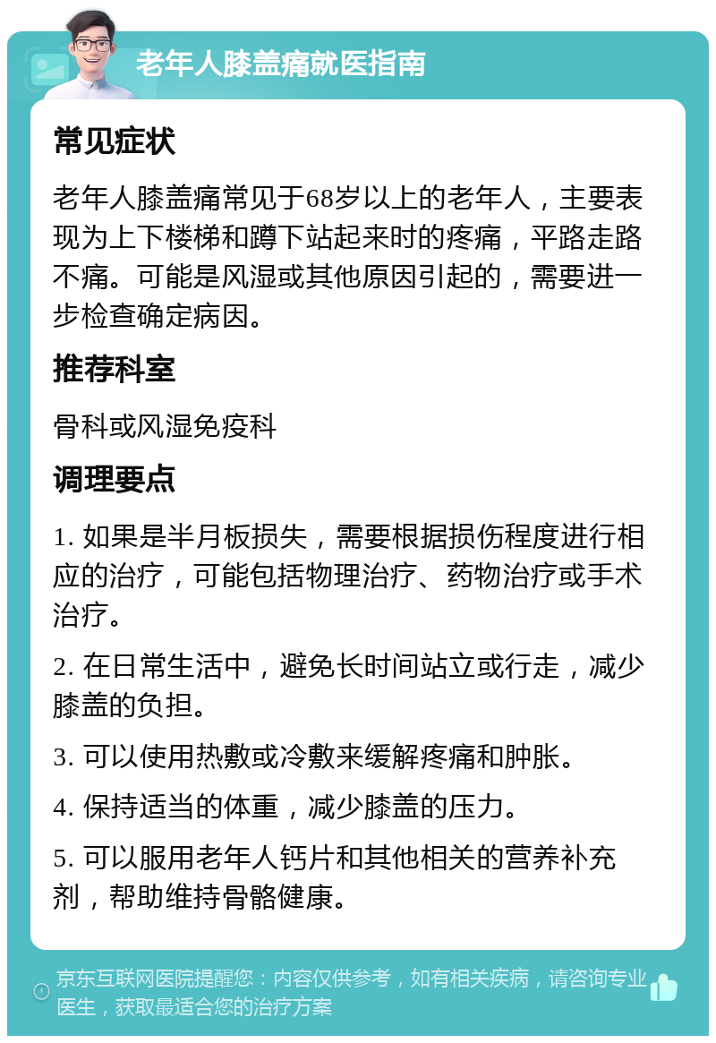 老年人膝盖痛就医指南 常见症状 老年人膝盖痛常见于68岁以上的老年人，主要表现为上下楼梯和蹲下站起来时的疼痛，平路走路不痛。可能是风湿或其他原因引起的，需要进一步检查确定病因。 推荐科室 骨科或风湿免疫科 调理要点 1. 如果是半月板损失，需要根据损伤程度进行相应的治疗，可能包括物理治疗、药物治疗或手术治疗。 2. 在日常生活中，避免长时间站立或行走，减少膝盖的负担。 3. 可以使用热敷或冷敷来缓解疼痛和肿胀。 4. 保持适当的体重，减少膝盖的压力。 5. 可以服用老年人钙片和其他相关的营养补充剂，帮助维持骨骼健康。