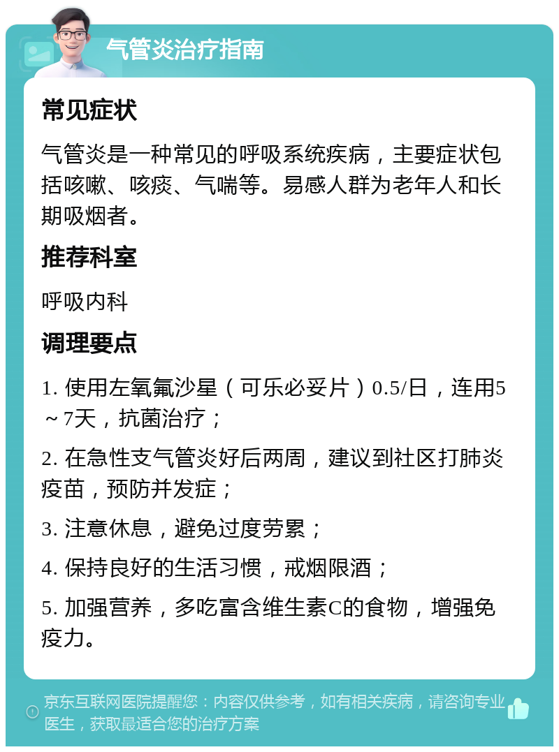 气管炎治疗指南 常见症状 气管炎是一种常见的呼吸系统疾病，主要症状包括咳嗽、咳痰、气喘等。易感人群为老年人和长期吸烟者。 推荐科室 呼吸内科 调理要点 1. 使用左氧氟沙星（可乐必妥片）0.5/日，连用5～7天，抗菌治疗； 2. 在急性支气管炎好后两周，建议到社区打肺炎疫苗，预防并发症； 3. 注意休息，避免过度劳累； 4. 保持良好的生活习惯，戒烟限酒； 5. 加强营养，多吃富含维生素C的食物，增强免疫力。